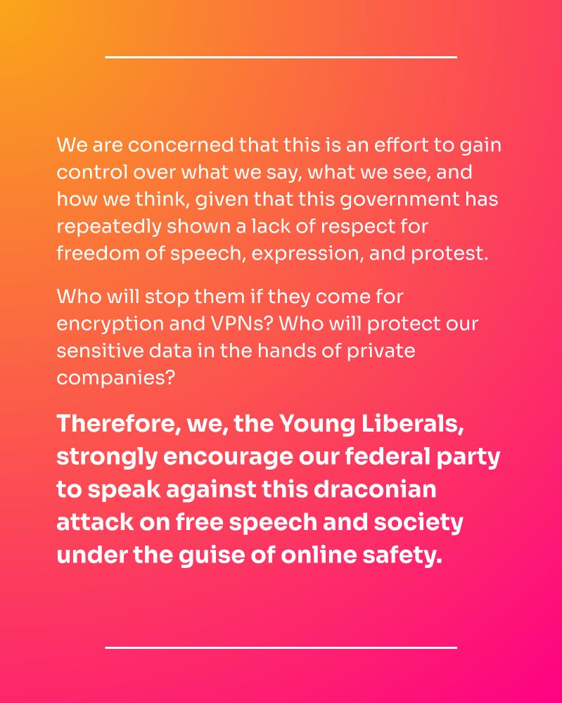 We are concerned that this is an effort to gain control over what we say, what we see, and how we think, given that this government has repeatedly shown a lack of respect for freedom of speech, expression, and protest.

Who will stop them if they come for encryption and VPNs? Who will protect our sensitive data in the hands of private companies?

Therefore, we, the Young Liberals, strongly encourage our federal party to speak against this draconian attack on free speech and society under the guise of online safety.