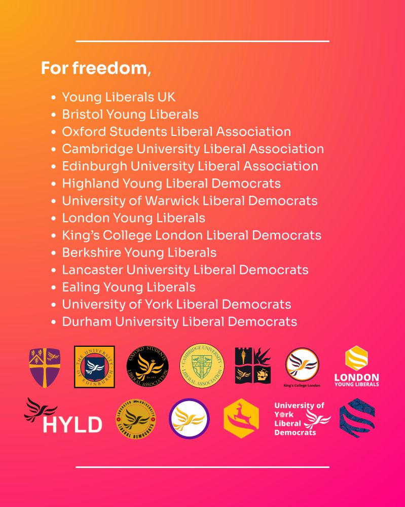 For freedom,
Young Liberals UK
Bristol Young Liberals
Oxford Students Liberal Association
Cambridge University Liberal Association
Edinburgh University Liberal Association
Highland Young Liberal Democrats
University of Warwick Liberal Democrats
London Young Liberals
King's College London Liberal Democrats

Berkshire Young Liberals

Lancaster University Liberal Democrats

Ealing Young Liberals

University of York Liberal Democrats

Durham University Liberal Democrats