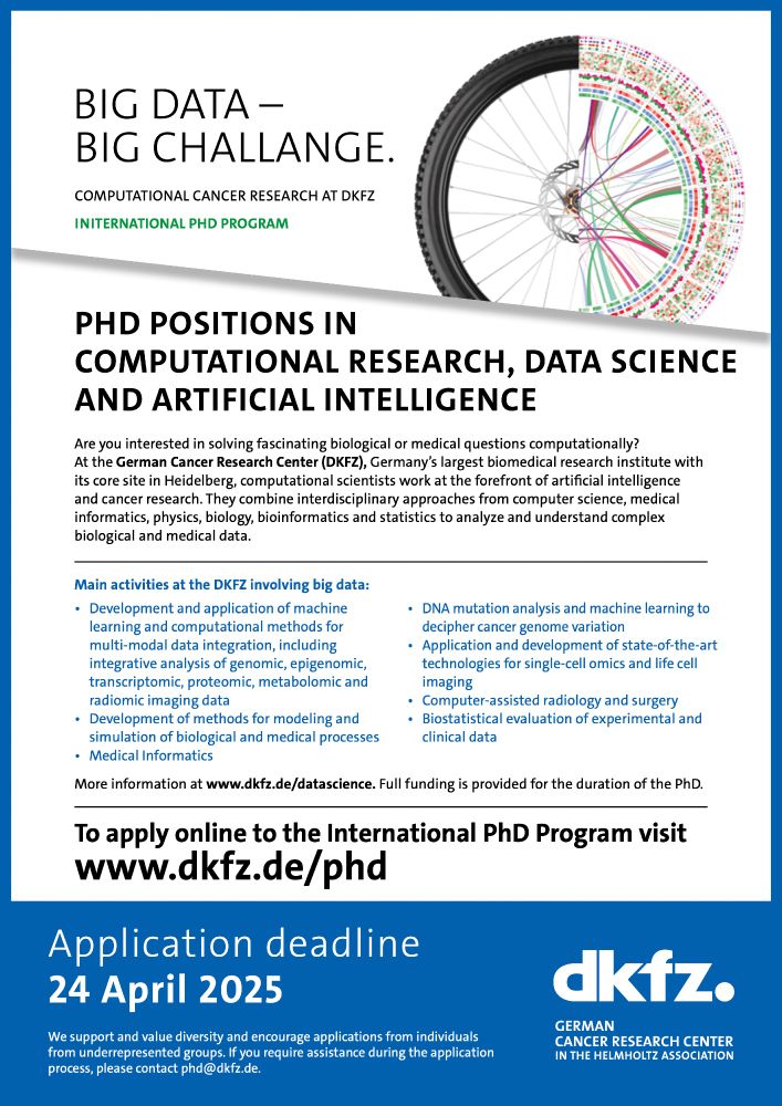 PHD POSITIONS IN
COMPUTATIONAL RESEARCH, DATA SCIENCE
AND ARTIFICIAL INTELLIGENCE

Are you interested in solving fascinating biological or medical questions computationally?
At the German Cancer Research Center (DKFZ), Germany’s largest biomedical research institute with
its core site in Heidelberg, computational scientists work at the forefront of artificial intelligence
and cancer research. They combine inter­ disciplinary approaches from computer science, medical
informatics, physics, biology, bioinformatics and statistics to analyze and understand complex
biological and medical data.

Main activities at the DKFZ involving big data:
•
Development and application of machine
learning and computa­ tional methods for
multi-modal data integration, including
integrative analysis of genomic, epigenomic,
transcriptomic, proteomic, meta­ bolomic and
radiomic imaging data
•
Development of methods for modeling and
simulation of biological and medical processes
•
Medical Informatics

•
•
•
•
DNA mutation analysis and machine learning to
decipher cancer genome variation
Application and development of state-of-the-art
technologies for single-cell omics and life cell
imaging
Computer-assisted radiology and surgery
Biostatistical evaluation of experimental and
clinical data
More information at www.dkfz.de/datascience. Full funding is provided for the duration of the PhD.

To apply online to the International PhD Program visit
To apply online to the International PhD Program visit
www.dkfz.de/phd
Application deadline
24 April 2025

We support and value diversity and encourage applications from individuals
from underrepresented groups. If you require assistance during the application
process, please contact phd@dkfz.de.