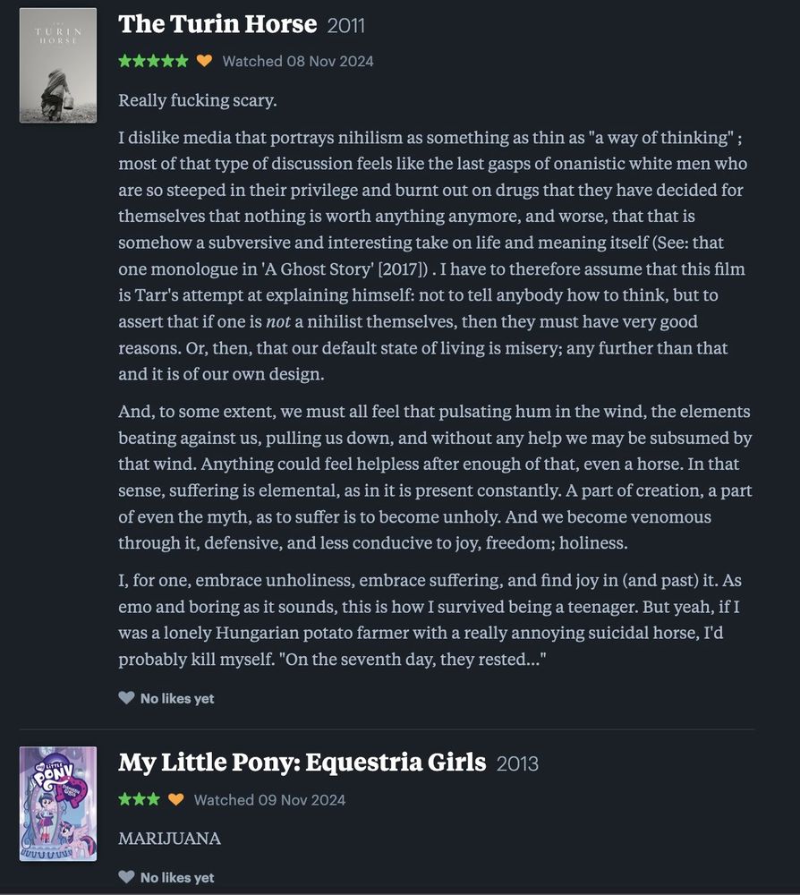A series of two reviews on the social film reviewing website Letterboxd . The first, for Bela Tarr's 2011 feature The Turin Horse, reads as follows: 

Really fucking scary.

I dislike media that portrays nihilism as something as thin as "a way of thinking" ; most of that type of discussion feels like the last gasps of onanistic white men who are so steeped in their privilege and burnt out on drugs that they have decided for themselves that nothing is worth anything anymore, and worse, that that is somehow a subversive and interesting take on life and meaning itself (See: that one monologue in 'A Ghost Story' [2017]) . I have to therefore assume that this film is Tarr's attempt at explaining himself: not to tell anybody how to think, but to assert that if one is not a nihilist themselves, then they must have very good reasons. Or, then, that our default state of living is misery; any further than that and it is of our own design.

And, to some extent, we must all feel that pulsating hum in the wind, the elements beating against us, pulling us down, and without any help we may be subsumed by that wind. Anything could feel helpless after enough of that, even a horse. In that sense, suffering is elemental, as in it is present constantly. A part of creation, a part of even the myth, as to suffer is to become unholy. And we become venomous through it, defensive, and less conducive to joy, freedom; holiness.

I, for one, embrace unholiness, embrace suffering, and find joy in (and past) it. As emo and boring as it sounds, this is how I survived being a teenager. But yeah, if I was a lonely Hungarian potato farmer with a really annoying suicidal horse, I'd probably kill myself. "On the seventh day, they rested..." The second, a review for My Little Pony, Equestria Girls, reads the word "Marijuana" in all caps.