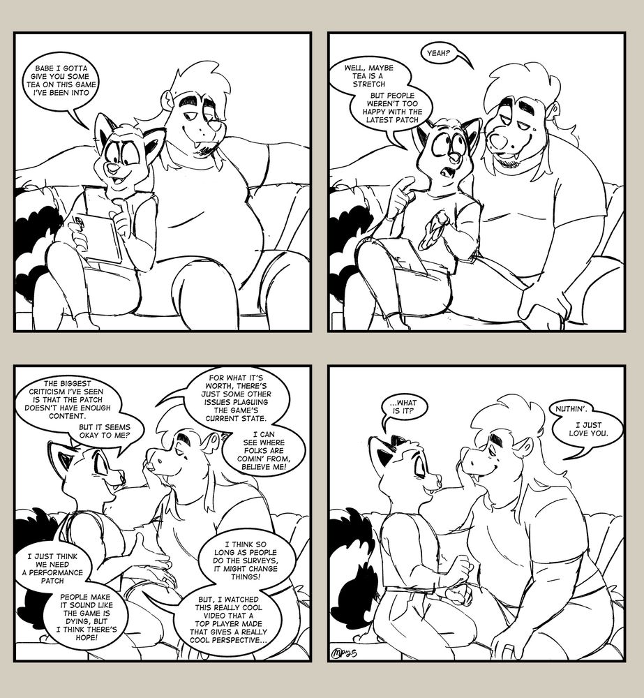 PANEL 1: Art is reclined against Braxton on the couch as he reads his tablet.

Art:Babe I gotta give you some tea on this game I've been into

PANEL 2: Braxton leans over to listen

Braxton: Yeah?

Art: Well, maybe tea is a stretch. But people weren't too happy with the latest patch

PANEL 3: Art begins to ramble about the game he's interested in to Braxton

Art: The biggest criticism I've seen is that the patch doesn't have enough content. But it seems okay to me?

Art: For what it's worth, there's just some other issues plaguing the game's current state. I can see where folks are comin' from, believe me!

Art: I just think we need a performance patch. People make it sound like the game is dying, but I think there's some hope!

Art: I think so long as people do the surveys, it might change things. But I watched this really cool video that a top player made that gives a really cool perspective...

PANEL 4: Art sheepishly smiles as he looks at Braxton's soft smile

Art: ...what is it?

Braxton: Nuthin'. I just love you.