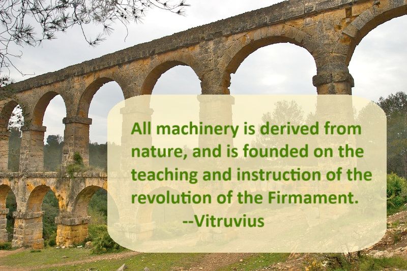 This is a photo of the well-preserved Roman Aqueducts in Barcelona, Spain.  Depicted is a section of the double storied waterway, a construction of a stone channel, supported by a series of graceful stone arches, standing atop a second series of arches.  The quoted text superimposed over the photo reads: "All machinery is derived from nature, and is founded on the teaching and instruction of the revolution of the Firmament", attributed to Marcus Vitruvius Pollio, often known simply as Vitruvius.   The photo, titled "Roman Aqueduct' is by Schmeeve, a photographer in Portland, OR, and is licensed through the Creative Commons, under CC BY-SA 2.0.