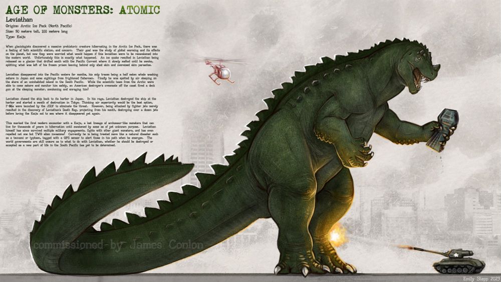 Leviathan
Origins: Arctic Ice Pack (North Pacific)
Size: 50 meters tall, 100 meters long 
Type: Kaiju
    When glaciologists discovered a massive prehistoric creature hibernating in the Arctic Ice Pack, there was a feeling of both scientific elation, and concern.  Their goal was the study of global warming and its effects on the planet, but now they were worried what would happen if this leviathan were to be reawakened into the modern world.  Unfortunately this is exactly what happened.  An ice quake resulted in Leviathan being released as a glacier that drifted south with the Pacific Current where it slowly melted until he awoke, splitting what was left of his frozen prison leaving behind only shed skin and oversized skin parasites.

Leviathan disappeared into the Pacific waters for months, his only traces being a half eaten whale washing ashore in Japan and some sightings from frightened fishermen.  Finally he was spotted by air sleeping on the shore of an uninhabited island in the S