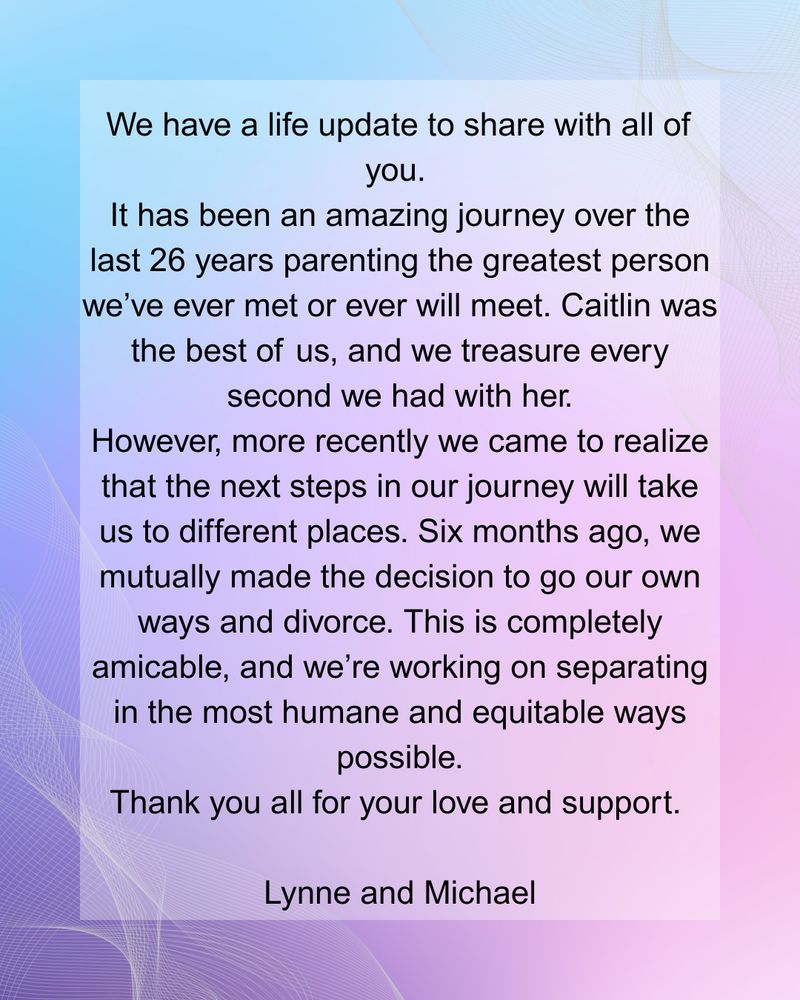 We have a life update to share with all of you. It has been an amazing journey over the last 26 years parenting the greatest person we’ve ever met or ever will meet. Caitlin was the best of us, and we treasure every second we had with her. However, more recently we came to realize that the next steps in our journey will take us to different places. Six months ago, we mutually made the decision to go our own ways and divorce. This is completely amicable, and we’re working on separating in the most humane and equitable ways possible. Thank you all for your love and support. Lynne and Michael.
