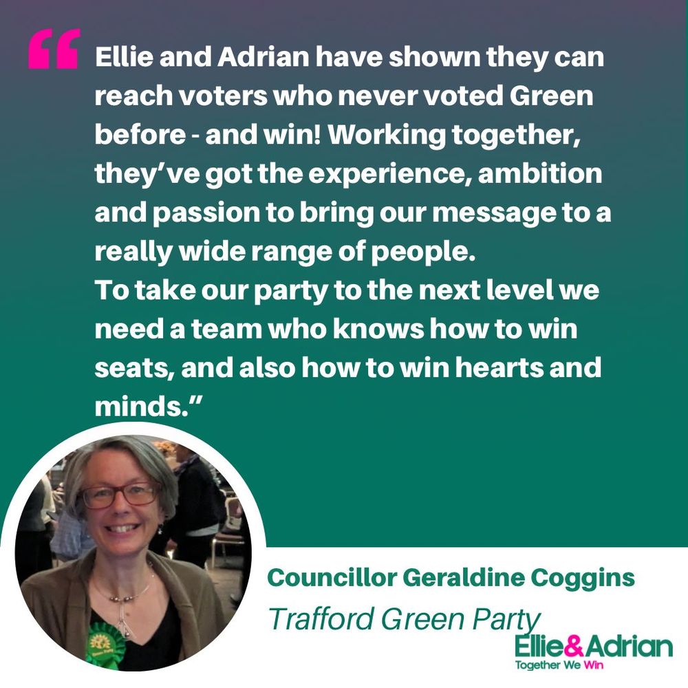 Ellie and Adrian have shown they can reach voters who never voted Green before - and win! Working together, they've got the experience, ambition and passion to bring our message to a really wide range of people. To take our party to the next level we need a team who knows how to win seats, and also how to win hearts and minds.
Councillor Geraldine Coggins, Trafford Green Party.