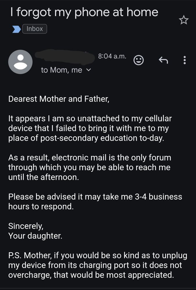 Screen shot of an email titled "I forgot my phone at home". The body of the email reads as follows:

Dearest Mother and Father,

It appears I am so unattached to my cellular device that I failed to bring it with me to my place of post-secondary education to-day.

As a result, electronic mail is the only forum through which you may be able to reach me until the afternoon.

Please be advised it may take me 3-4 business hours to respond.

Sincerely,
Your daughter.

P.S. Mother, if you would be so kind as to unplug my device from its charging port so it does not overcharge, that would be most appreciated.