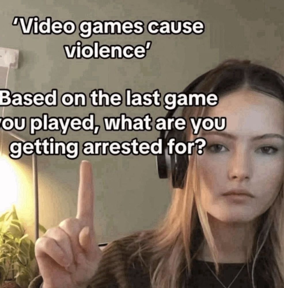 Text over an image of a woman with a headset, pointing up at the text
"Video games cause violence"
Based on the last game you played, what are you getting arrested for?