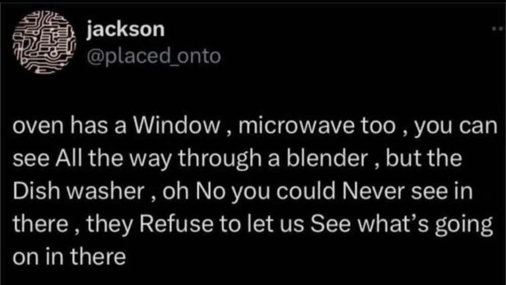 jackson @placed_onto
oven has a Window, microwave too, you can see All the way through a blender, but the Dish washer, oh No you could Never see in there, they Refuse to let us See what's going on in there