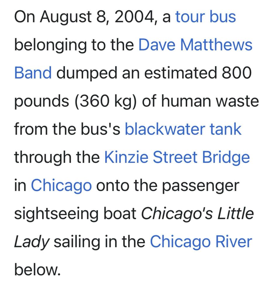 On August 8, 2004, a tour bus belonging to the Dave Matthews
Band dumped an estimated 800 pounds (360 kg) of human waste from the bus's blackwater tank through the Kinzie Street Bridge in Chicago onto the passenger sightseeing boat Chicago's Little Lady sailing in the Chicago River