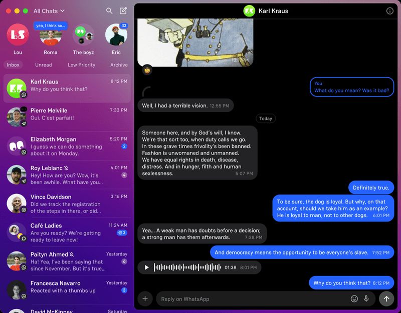 Interface for a chat app that includes this conversation: 

Why do you think that?
x
Well, I had a terrible vision. 
x
Someone here, and by God's will, I know. We're that sort too, when duty calls we go. In these grave times frivolity's been banned. Fashion is unwomaned and unmanned. We have equal rights in death, disease, distress. And in hunger, filth and human sexlessness.
x
Definitely true.
X
Yea... A weak man has doubts before a decision; a strong man has them afterwards. 7:38 PM
To be sure, the dog is loyal. But why, on that account, should we take him as an example? He is loyal to man, not to other dogs.
x
And democracy means the opportunity to be everyone's slave. 
x
Why do you think that? 

