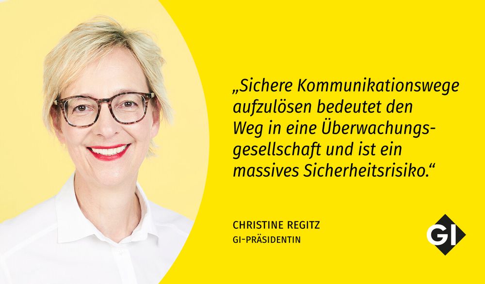 Portraitfoto von Christine Regitz vor gelbem Hintergrund. Rechts daneben steht ein Zitat: „Sichere Kommunikationswege aufzulösen bedeutet den Weg in eine Überwachungsgesellschaft und ist ein massives Sicherheitsrisiko.“ Darunter steht: Christine Regitz, GI-Präsidentin. Unten rechts ist das Logo der Gesellschaft für Informatik (GI) zu sehen.