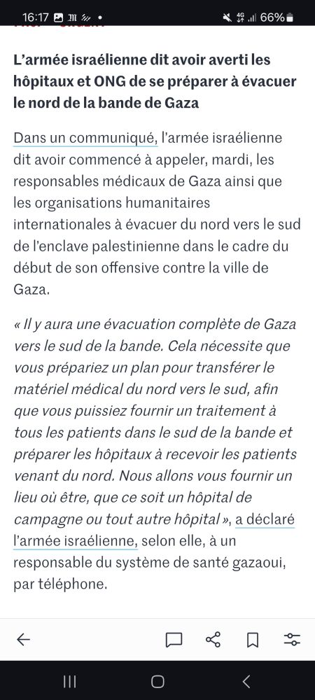 Articlebdu Monde :
L’armée israélienne dit avoir averti les hôpitaux et les ONG de se préparer à évacuer le nord de la bande de Gaza
Dans un communiqué, l’armée israélienne dit avoir commencé à appeler, mardi, les responsables médicaux de Gaza ainsi que les organisations humanitaires internationales à évacuer du nord vers le sud de l’enclave palestinienne dans le cadre du début de son offensive contre la ville de Gaza.

« Il y aura une évacuation complète de la ville de Gaza vers le sud de la bande. Cela nécessite que vous prépariez un plan pour transférer le matériel médical du nord vers le sud, afin que vous puissiez fournir un traitement à tous les patients dans le sud de la bande et préparer les hôpitaux à recevoir les patients venant du nord. Nous allons vous fournir un lieu où être, que ce soit un hôpital de campagne ou tout autre hôpital », a déclaré par téléphone l’armée israélienne, selon elle, à un responsable du système de santé gazaoui. 