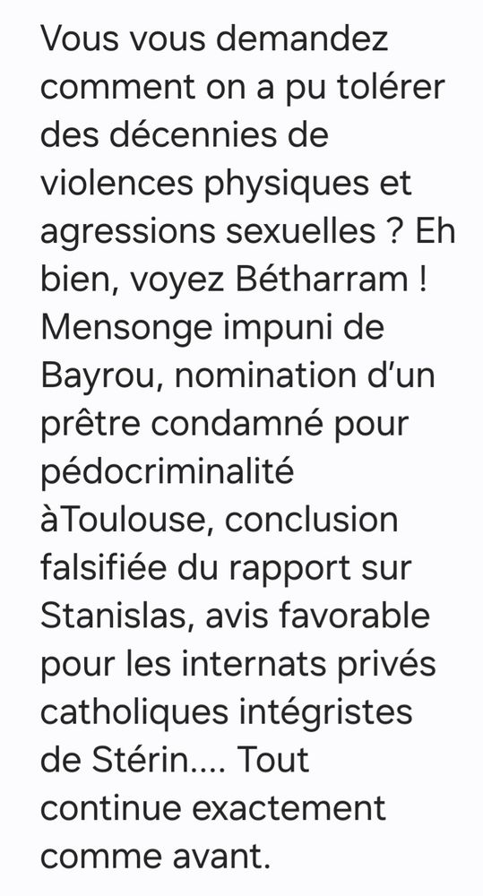 Vous vous demandez comment on a pu tolérer des décennies de violences physiques et agressions sexuelles ? Eh bien, voyez Bétharram ! Mensonge impuni de Bayrou, nomination d’un prêtre condamné pour pédocriminalité àToulouse, conclusion falsifiée du rapport sur Stanislas, avis favorable pour les internats privés catholiques intégristes de Stérin.... Tout continue exactement comme avant.