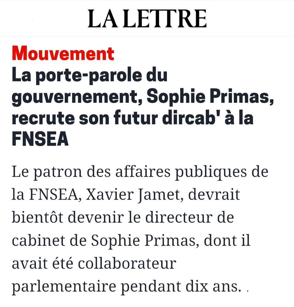 Article de La Lettre :

La porte-parole du gouvernement, Sophie Primas, recrute son futur dircab' à la FNSEA
Le patron des affaires publiques de la FNSEA, Xavier Jamet, devrait bientôt devenir le directeur de cabinet de Sophie Primas, dont il avait été collaborateur parlementaire pendant dix ans. 