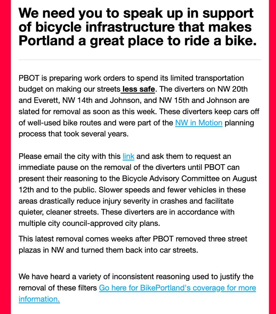 text that says, We need you to speak up in support of bicycle infrastructure that makes Portland a great place to ride a bike.
PBOT is preparing work orders to spend its limited transportation budget on making our streets less safe. The diverters on NW 20th and Everett, NW 14th and Johnson, and NW 15th and Johnson are slated for removal as soon as this week. These diverters keep cars off of well-used bike routes and were part of the NW in Motion planning process that took several years. 

Please email the city with this link and ask them to request an immediate pause on the removal of the diverters until PBOT can present their reasoning to the Bicycle Advisory Committee on August 12th and to the public. Slower speeds and fewer vehicles in these areas drastically reduce injury severity in crashes and facilitate quieter, cleaner streets. These diverters are in accordance with multiple city council-approved city plans. 
This latest removal comes weeks after PBOT removed three street plazas in NW and turned them back into car streets.


We have heard a variety of inconsistent reasoning used to justify the removal of these filters Go here for BikePortland's coverage for more information.

We understand the need to make adjustments to infrastructure, but disagree with removing modal filters without knowing what the city is going to do to make these streets even safer for people riding bikes. If the city moves forward with this removal, it will set a dangerous precedent for Portland's entire bicycling network.     

Our lawyer has contacted the city's attorney regarding how this action by the city relates to our Bike Bill lawsuit.

How can the city ask for more transportation funding if this is how it spends it? 

-BikeLoud PDX 