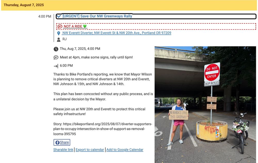 photo of a person with a sign next to a diverter. Text says:
4:00 PM

 [URGENT] Save Our NW Greenways Rally
 NOT A RIDE 💚

 NW Everett Diverter, NW Everett St & NW 20th Ave., Portland OR 97209

 RJ

User-uploaded image for [URGENT] Save Our NW Greenways Rally
 Thu, Aug 7, 2025, 4:00 PM

 Meet at 4pm, make some signs, rally until 6pm!

 6:00 PM

Thanks to Bike Portland's reporting, we know that Mayor Wilson is planning to remove critical diverters at NW 20th and Everett, NW Johnson & 15th, and NW Johnson & 14th.

This plan has been concocted without any public process, and is a unilateral decision by the Mayor.

Please join us at NW 20th and Everett to protect this critical safety infrastructure!

Story: https://bikeportland.org/2025/08/07/diverter-supporters-plan-to-occupy-intersection-in-show-of-support-as-removal-looms-395795
Link to event: https://www.shift2bikes.org/calendar/event-22424