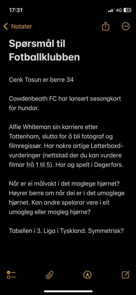 Spørsmål til Fotballklubben

Cenk Tosun er berre 34

Cowdenbeath FC har lansert sesongkort for hundar.

Alfie Whiteman sin karriere etter Tottenham, slutta for å bli fotograf og filmregissør. Har nokre artige Letterboxd-vurderinger (nettstad der du kan vurdere filmar frå 1 til 5). Har og spelt i Degerfors.

Når er ei målvakt i det moglege hjørnet? Høyrer berre om når dei er i det umoglege hjørnet. Kan andre spelarar vere i eit umogleg eller mogleg hjørne?

Tabellen i 3. Liga i Tyskland. Symmetrisk?
