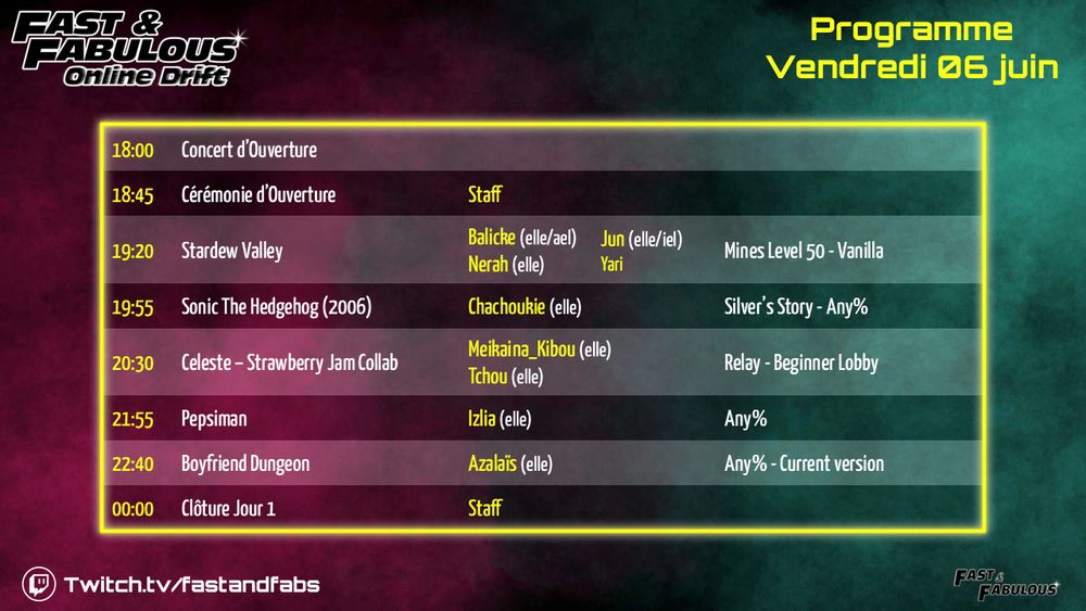 Vendredi 06 juin
18:00 - Concert d'Ouverture
18:45 - Ouverture du Marathon par le Staff
19:20 - Stardew Valley - Mines Level 50 - Vanilla par Balicke, Jun, Nerah & Yari
19:55 - Sonic the Hedgehog (2006) - Silver's Story - Any% par Chachoukie
20:30 - Celeste : Strawberry Jam Collab - Relay - Beginner Lobby par Meikaina_Kibou & Tchou
21:55 - Pepsiman - Any% par Izlia
22:40 - Boyfriend Dungeon - Any% - Current version par Azalaïs
00:00 - Clôture Jour 1 par le Staff