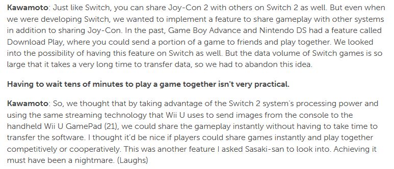 Kawamoto: Just like Switch, you can share Joy-Con 2 with others on Switch 2 as well. But even when we were developing Switch, we wanted to implement a feature to share gameplay with other systems in addition to sharing Joy-Con. In the past, Game Boy Advance and Nintendo DS had a feature called Download Play, where you could send a portion of a game to friends and play together. We looked into the possibility of having this feature on Switch as well. But the data volume of Switch games is so large that it takes a very long time to transfer data, so we had to abandon this idea.

Having to wait tens of minutes to play a game together isn't very practical.

Kawamoto: So, we thought that by taking advantage of the Switch 2 system's processing power and using the same streaming technology that Wii U uses to send images from the console to the handheld Wii U GamePad (21), we could share the gameplay instantly without having to take time to transfer the software. I thought it’d be nice if players could share games instantly and play together competitively or cooperatively. This was another feature I asked Sasaki-san to look into. Achieving it must have been a nightmare. (Laughs)