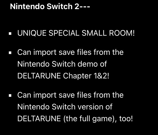 Nintendo Switch 2---

* UNIQUE SPECIAL SMALL ROOM!
* Can import save files from the Nintendo Switch demo of DELTARUNE Chapter 1&2!
* Can import save files from the Nintendo Switch version of DELTARUNE (the full game), too!