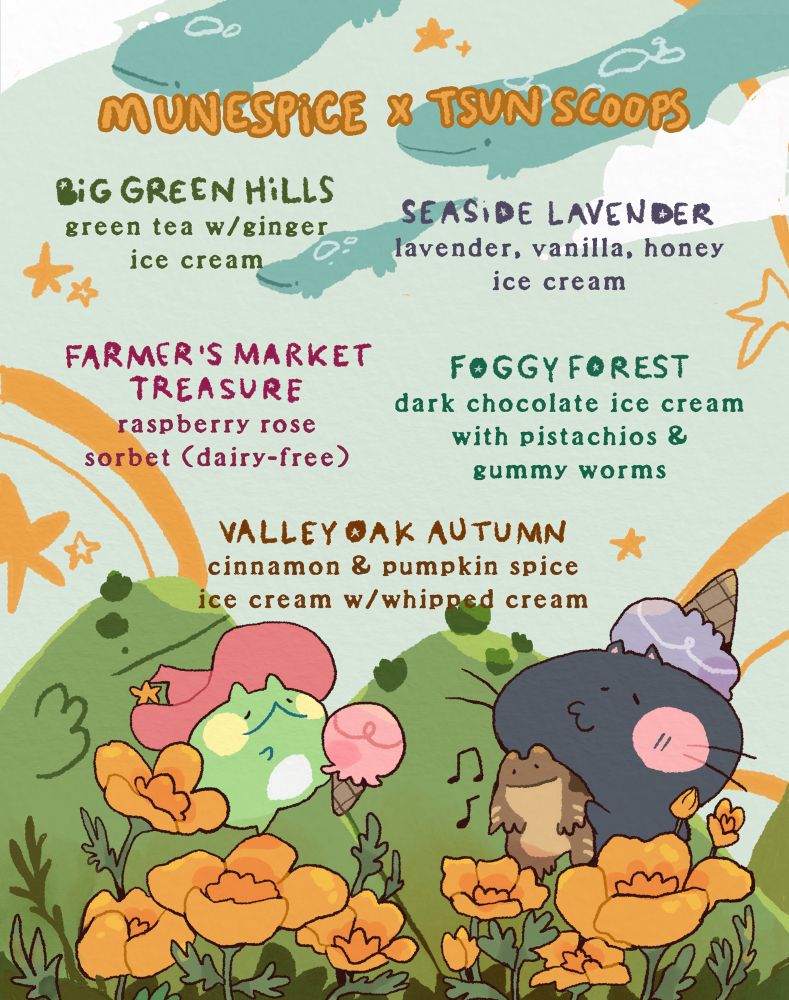 A poster with Spice the Frog and Nadi the Cat with poppies and green hills stating: MUNESPICE & TSUN SCOOPS BiG GREEN HILLS green tea w/ginger ice cream SEASIDE LAVENDER lavender, vanilla, honey ice cream FARMER'S MARKET TREASURE raspberry rose sorbet (dairy-free ) FOGGY FOREST dark chocolate ice cream with pistachios & gummy worms VALLEYOAK AUTUMN cinnamon & pumpkin spice ice cream w/whipped cream