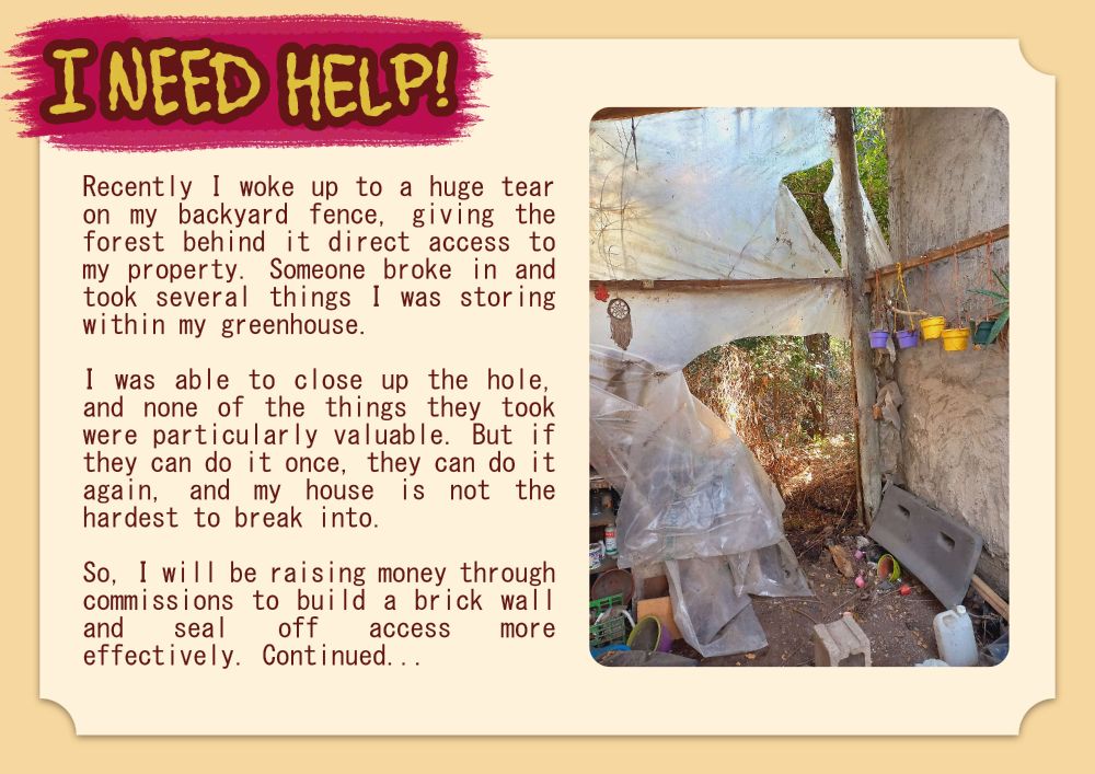 "I NEED HELP!
Recently, I woke up to a huge tear on my backyard fence, giving the forest behind it direct access to my property. Someone broke in and took several things I was storing within my greenhouse.
I was able to close up the hole, and none of the things they took were particularly valuable. But if they can do it once, they can do it again, and my house is not the hardest to break into.
So, I will be raising money through commissions to build a brick wall and seal off access more effectively. Continued..."