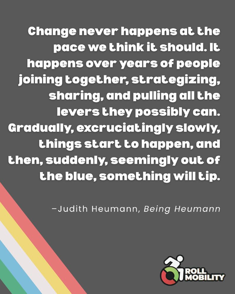Graphic with Light black ground and the disability pride flag colors in the lower left-hand corner. Quote reads "Change never happens at the pace we think it should. It happens over years of people joining together, strategizing, sharing, and pulling all the levers they possibly can. Gradually, excruciatingly slowly, things start to happen, and then, suddenly, seemingly out of the blue, something will tip." - Judith Heumann, Being Heumann. With the Roll Mobility Logo in the bottom right corner. 