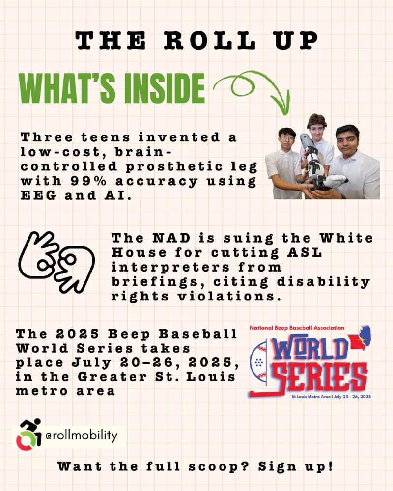 The Roll Up
What's inside: Three teens invented a low-cost, brain-controlled prosthetic leg with 99% accuracy using EEG and AI. The NAD is suing the White House for cutting ASL interpreters from briefings, citing disability rights violations. The 2025 Beep Baseball World Series takes place July 20–26, 2025, in the Greater St. Louis metro area. Want the full scoop? Sign up!