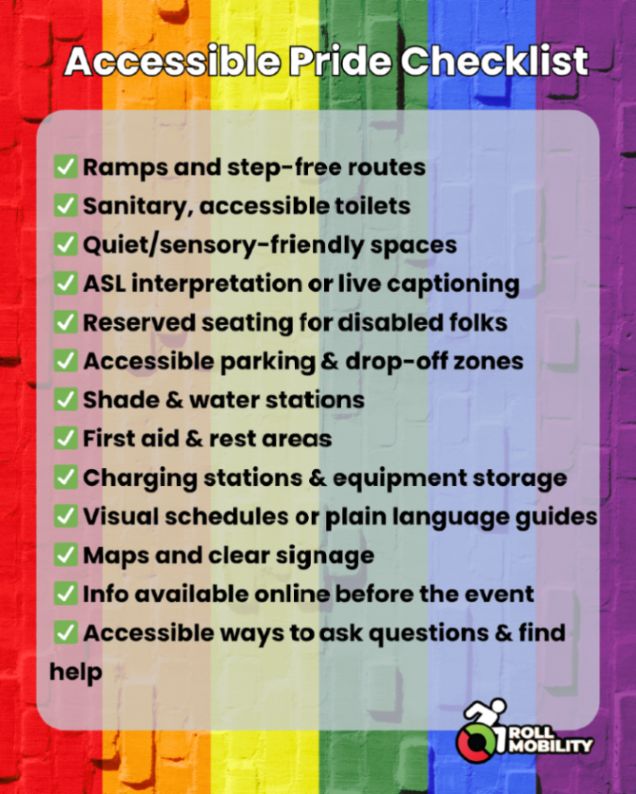 Accessible Pride Checklist
 ✅ Ramps and step-free routes
 ✅ Sanitary, accessible toilets 
 ✅ Quiet/sensory-friendly spaces
 ✅ ASL interpretation or live captioning
 ✅ Reserved seating for disabled folks
 ✅ Accessible parking & drop-off zones
 ✅ Shade & water stations
 ✅ First aid & rest areas
 ✅ Charging stations & equipment storage
 ✅ Visual schedules or plain language guides
 ✅ Maps and clear signage
 ✅ Info available online before the event
 ✅ Accessible ways to ask questions & find help