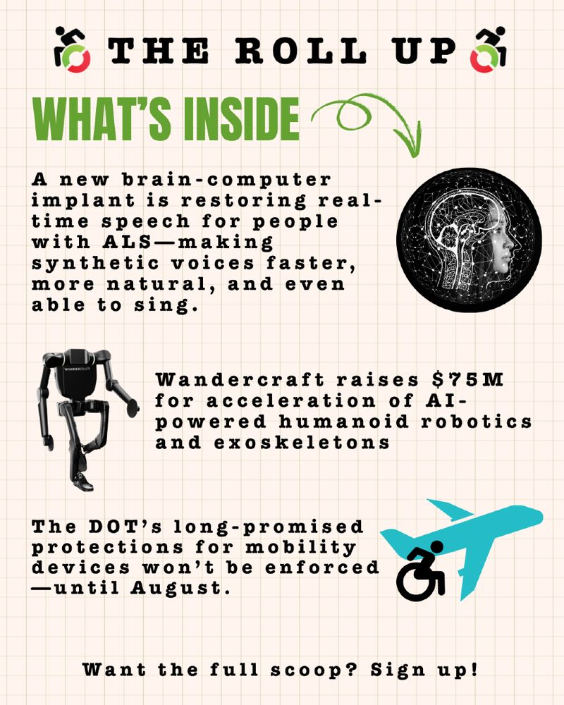 Same cream background with a light grey grid over it. Graphic reads: The Roll Up, What's inside with an arrow.  1. A new brain-computer implant is restoring real-time speech for people with ALS—making synthetic voices faster, more natural, and even able to sing. 2. Wandercraft raises $75M for acceleration of AI-powered humanoid robotics and exoskeletons 3. The DOT’s long-promised protections for mobility devices won’t be enforced—until August. Want the full scoop? Sign up!