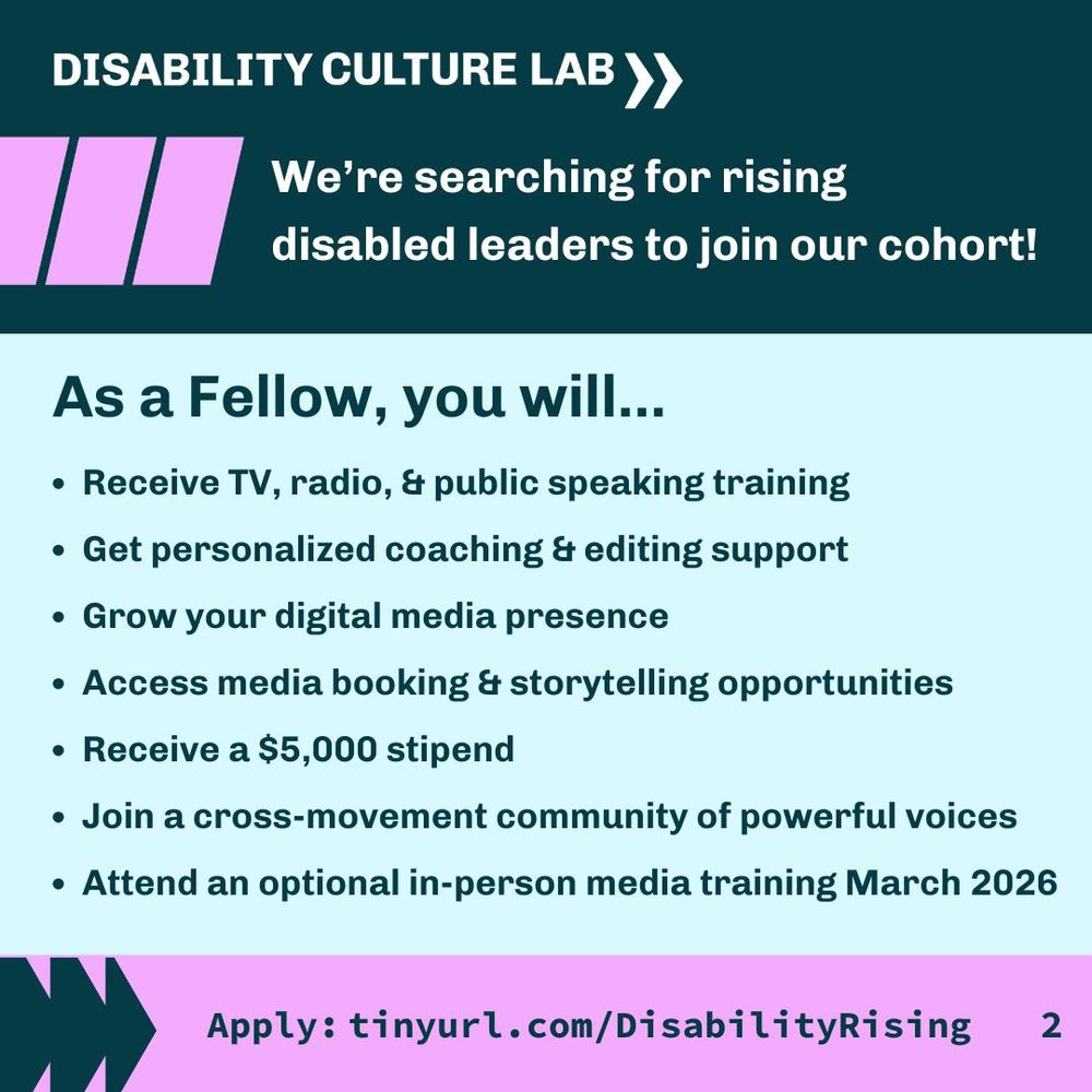 Graphic for the Disability Rising Fellowship by Disability Culture Lab. Text reads: “We’re searching for rising disabled leaders to join our cohort!”

A bulleted list follows under “As a Fellow, you will...”

• Receive TV, radio, and public speaking training
• Get personalized coaching and editing support
• Grow your digital media presence
• Access media booking and storytelling opportunities
• Receive a $5,000 stipend
• Join a cross-movement community of powerful voices
• Attend an optional in-person media training in March 2026

Bottom text reads: “Apply: tinyurl.com/DisabilityRising”