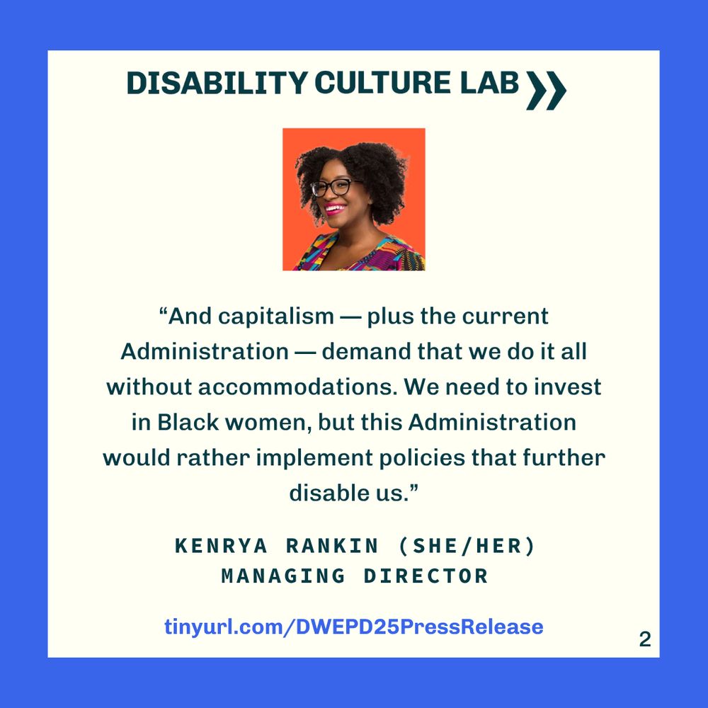 Background is an eggshell-colored square background with a bright blue border. At the top is the Disability Culture Lab logo in teal. Below the logo inside of a bright orange square is a picture of Kenrya Rankin, a dark-skinned Black woman with big, dark brown, kinky hair styled in a twistout, wearing black-rimmed glasses, hot pink lipstick, and a big smile. She is also wearing a shirt with a hot pink, blue, yellow print. Below the photo is a quote from Kenrya in teal text that reads “And capitalism — plus the current Administration — demand that we do it all without accommodations. We need to invest in Black women, but this Administration would rather implement policies that further disable us.” Below the quote reads "Kenrya Rankin (she/her) Managing Director" in all caps. At the bottom is a link to the source of the quote, tinyurl.com/DWEPD25PressRelease. In the bottom right corner is the page number "2."