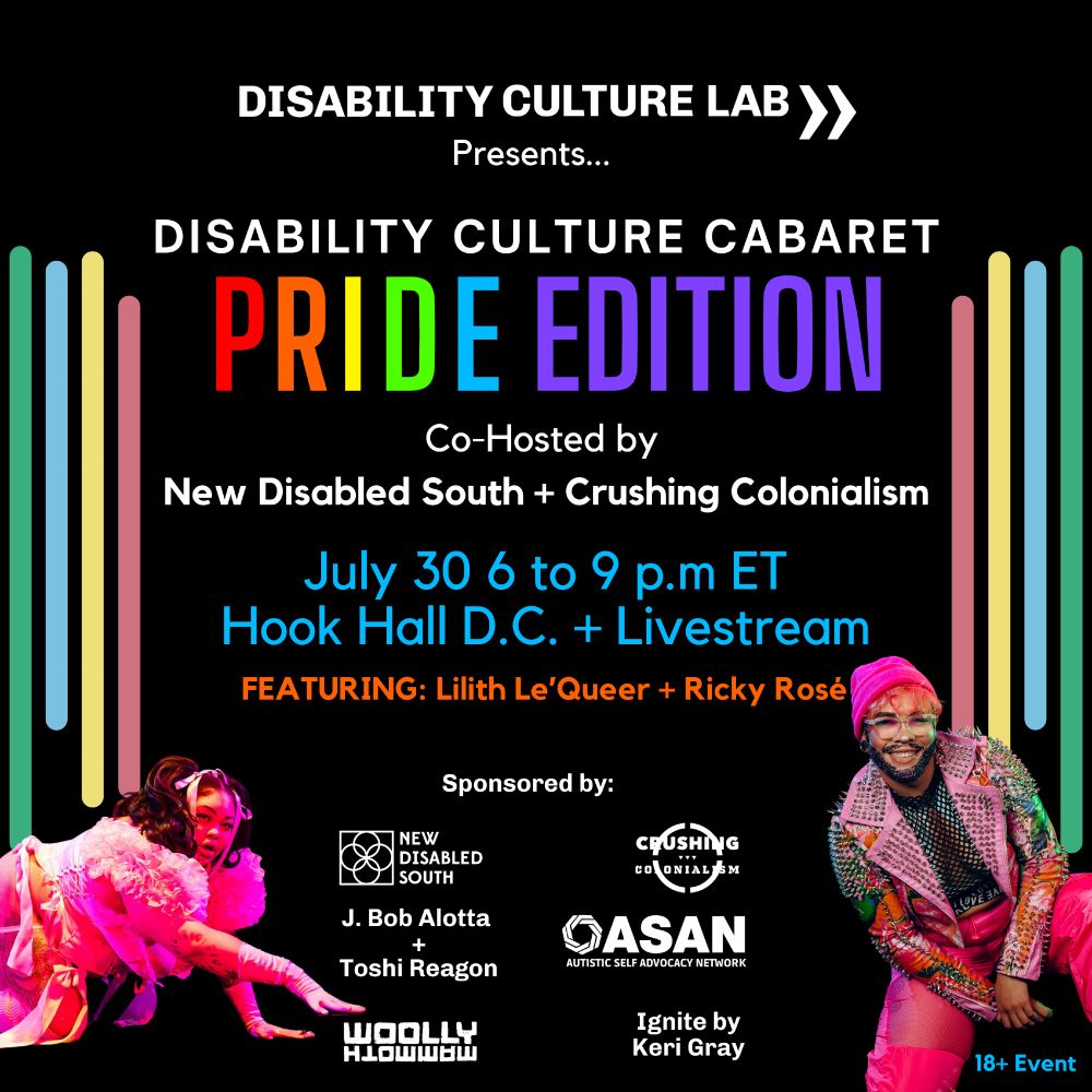 TEXT READS:
Disability Culture Lab Presents... Disability Culture Cabaret: Pride Edition. Co-hosted by New Disabled South and Crushing Colonialism. July 30, 2025, 6 to 9 p.m ET at Hook Hall in Washington D.C. Featuring Lilith Le’Queer + Ricky Rosé. Sponsored by New Disabled South, Crushing Colonialism, Autistic Self Advocacy Network, J. Bob Alotta + Toshi Reagon, Woolly Mammoth Theatre, and Ignite by Keri Grey. 18+ Event.

IMAGE DESCRIPTION:
A black square features white versions of the logos for all hosts and sponsors. The name of the event is in rainbow colors. There are four vertical bars on either side of the graphic in the colors of the Disability Pride Flag (red, yellow, green, blue). There’s a picture of Lilith Le’Queer crawling in a hot pink outfit. There’s a picture of Ricky Rosé dressed in all pink, including a knit cap and a studded jacket.