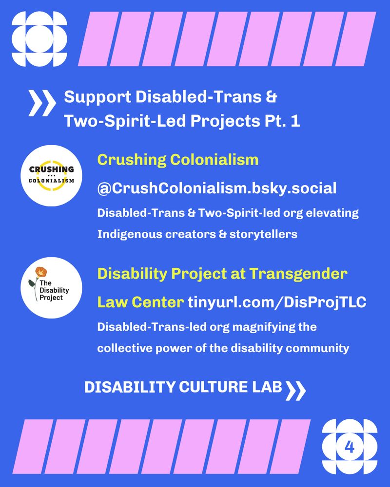 Over a blue background, there is a top and bottom border made up of white and pink geometric shapes. Underneath the top border, the header reads “Support Disabled-Trans & Two-Spirit-Led Projects Pt. 1” with a chevron shape pointing to the header text. Below is the “Crushing Colonialism” logo for the “Disabled-Trans & Two-Spirit-led org elevating Indigenous creators & storytellers,” and the username “@CrushColonialism.bsky.social.” Next is the “Disability Project at Transgender Law Center,” a “Disabled-Trans-led org magnifying the collective power of the disability community,” as well as their logo and website “tinyurl.com/DisProjTLC.” Below the text is the white Disability Culture Lab logo, and then the bottom border. In the bottom right corner, the center of the white geometric shape that is part of the border has the page number “4.”