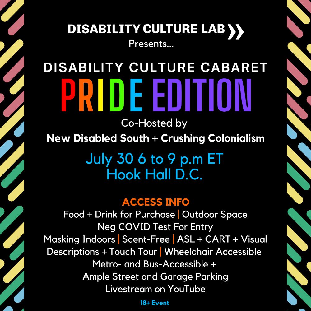 TEXT READS:
Disability Culture Lab Presents... Disability Culture Cabaret: Pride Edition. Co-hosted by New Disabled South and Crushing Colonialism. July 30, 2025, 6 to 9 p.m ET at Hook Hall in Washington D.C. Accessibility features: Food and drink for purchase, outdoor space, negative COVID test for entry, masking indoors, scent-free, ASL + CART + Visual Descriptions + Touch Tour, wheelchair accessible, metro-and-bus-accessible, ample street and garage parking, Livestream on YouTube. 18+ Event.

IMAGE DESCRIPTION:
A black square with rainbow disability pride colored diagonal lines on the right and left borders of the image – red, yellow, green, and blue. The name of the event is in rainbow colors.