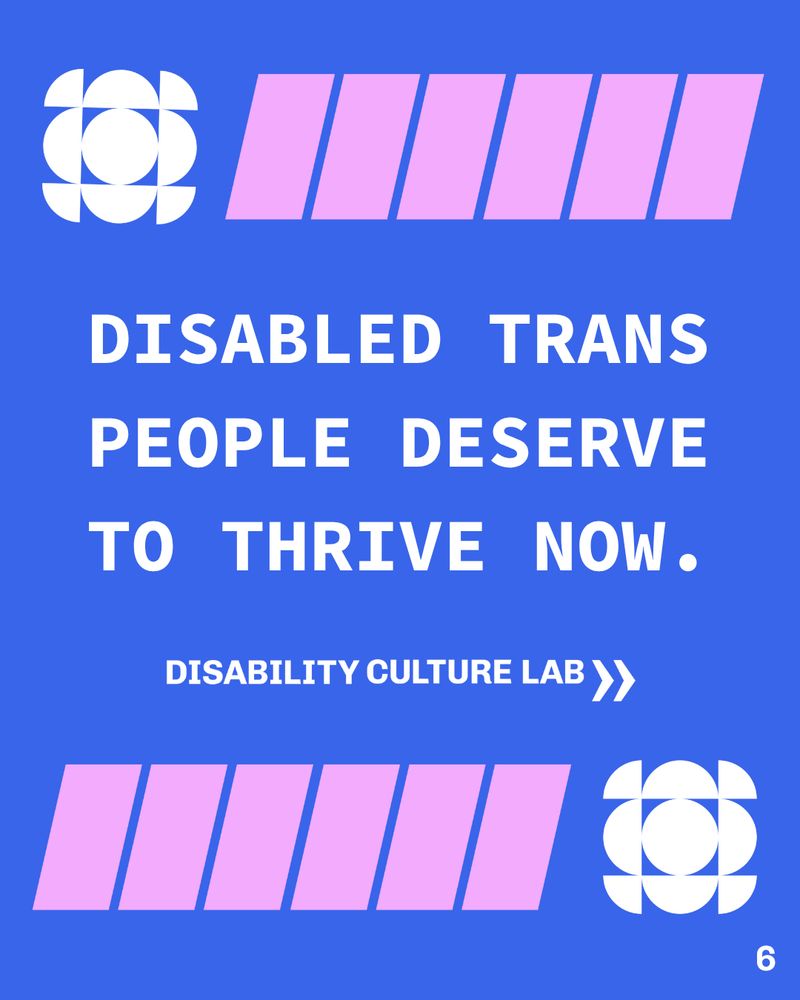 Over a blue background, white capitalized text reads “Disabled Trans people deserve to thrive now.” Above the text is a white geometric shape made up of circles, semicircles, and quarter circles, and pink geometric line shapes. Below the text is the white Disability Culture Lab logo, and below the logo are the pink and white shapes but with the pink shapes first on the left, and then the white shape. In the bottom right corner is the page number “6.”