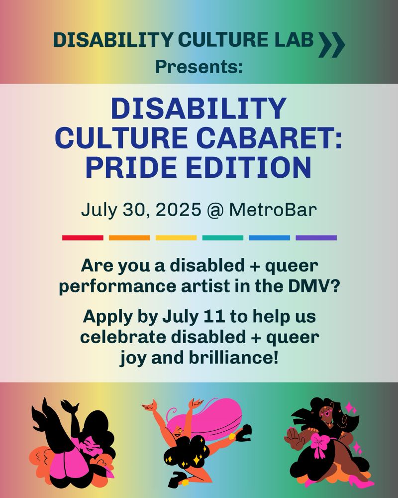 Text reads:
Disability Culture Lab presents: Disability Culture Cabaret: Pride Edition. July 30, 2025 at MetroBar.

Are you a disabled and queer
performance artist in the DMV?

Apply by July 11 to help us celebrate disabled and queer
joy and brilliance!

Image description:
Background is a gradient in the colors of the Disability Pride Flag (red, yellow, blue, green and gray). There are also three dancing figures in various combinations of brown, pink, orange, and black.