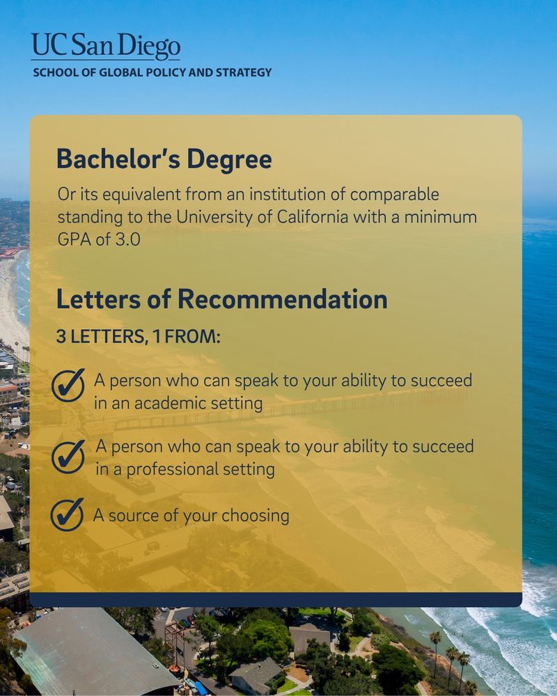  An aerial view of the La Jolla coastline. Text reads: Bachelor's Degree Or its equivalent from an institution of comparable standing to the University of California with a minimum GPA of 3.0. Letters of Recommendation. 3 letters, 1 from: A person who can speak to your ability to succeed in an academic setting. A person who can speak to your ability to succeed in a professional setting. A source of your choosing 