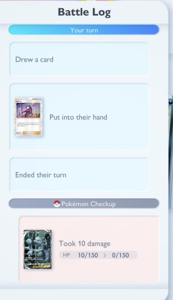 Part 1: last portion of a Battle Log from Pokemon TCG Pocket that reads:

Your Turn:
Drew a card
Put Sabrina into their hand
Ended their turn

Pokemon Checkup:
Opponent's Mewtwo Ex took 10 damage from poison
HP - 10/150 -> 0/150