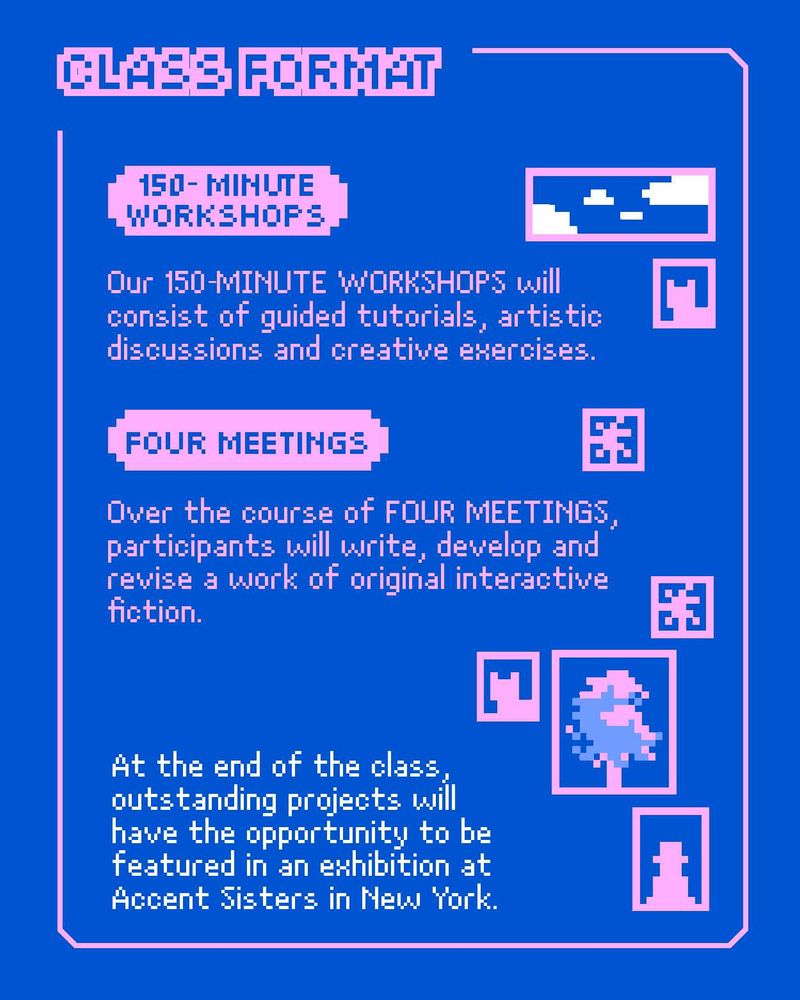 Our 150-minute workshops will consist of guided tutorials, artistic discussions and creative exercises.

Over the course of four meetings, participants will write, develop and revise a work of original interactive fiction.

At the end of the class, outstanding projects will have the opportunity to be featured in an exhibition at Accent Sisters in New York.