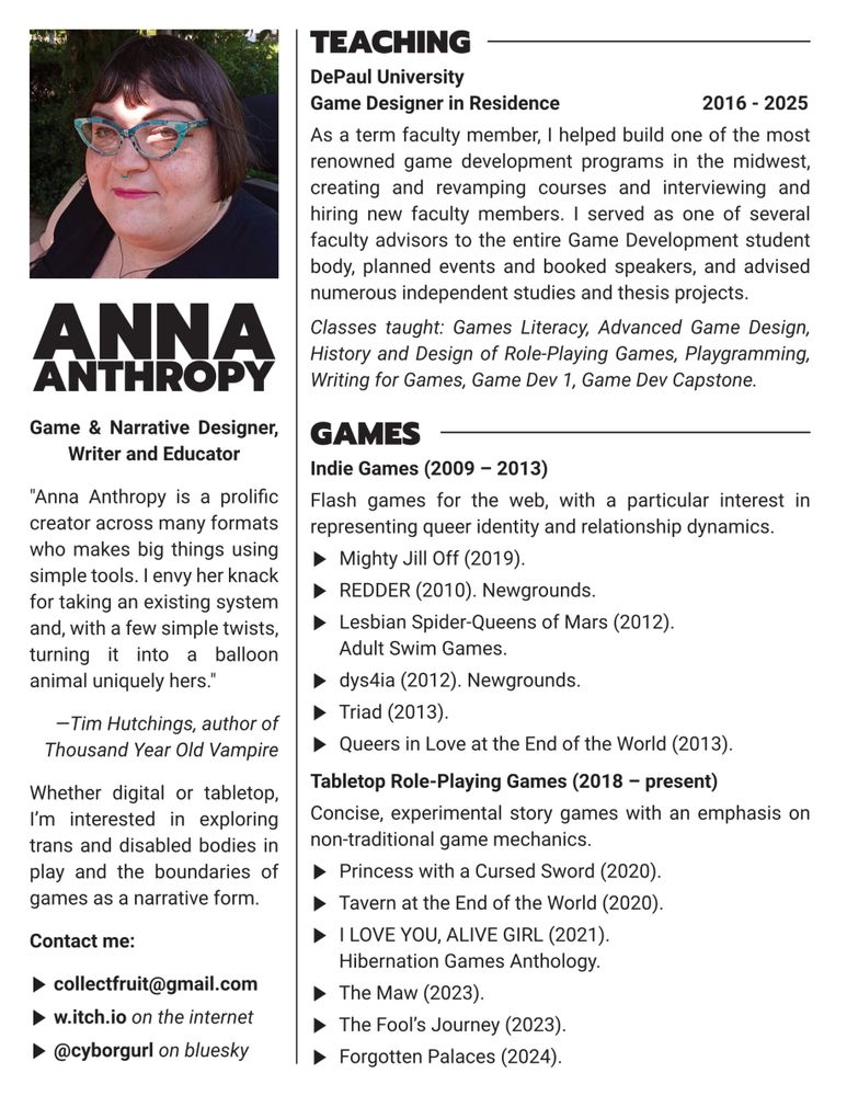 Anna Anthropy, Game & Narrative Designer, Writer and Educator

"Anna Anthropy is a prolific creator across many formats who makes big things using simple tools. I envy her knack for taking an existing system and, with a few simple twists, turning it into a balloon animal uniquely hers."
—Tim Hutchings, author of Thousand Year Old Vampire

Whether digital or tabletop, I’m interested in exploring trans and disabled bodies in play and the boundaries of games as a narrative form.

Contact me:
collectfruit@gmail.com
w.itch.io on the internet
@cyborgurl on bluesky

Teaching
DePaul University
Game Designer in Residence		         2016 - 2025 
As a term faculty member, I helped build one of the most renowned game development programs in the midwest, creating and revamping courses and interviewing and hiring new faculty members. I served as one of several faculty advisors to the entire Game Development student body, planned events and booked speakers, and advised numerous independent studies and thesis projects.
Classes taught: Games Literacy, Advanced Game Design, History and Design of Role-Playing Games, Playgramming, Writing for Games, Game Dev 1, Game Dev Capstone.

Games
ndie Games (2009 – 2013)
Flash games for the web, with a particular interest in representing queer identity and relationship dynamics.
Mighty Jill Off (2019).
REDDER (2010). Newgrounds.
Lesbian Spider-Queens of Mars (2012). Adult Swim Games.
dys4ia (2012). Newgrounds.
Triad (2013).
Queers in Love at the End of the World (2013).

Tabletop Role-Playing Games (2018 – present)
Concise, experimental story games with an emphasis on non-traditional game mechanics.
Princess with a Cursed Sword (2020).
Tavern at the End of the World (2020).
I LOVE YOU, ALIVE GIRL (2021). Hibernation Games Anthology.
The Maw (2023).
The Fool’s Journey (2023).
Forgotten Palaces (2024).