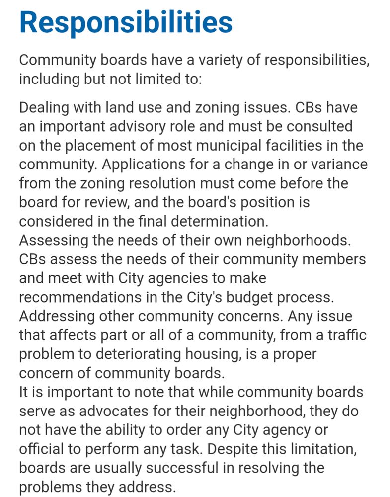 Responsibilities
Community boards have a variety of responsibilities, including but not limited to:

Dealing with land use and zoning issues. CBs have an important advisory role and must be consulted on the placement of most municipal facilities in the community. Applications for a change in or variance from the zoning resolution must come before the board for review, and the board's position is considered in the final determination.
Assessing the needs of their own neighborhoods. CBs assess the needs of their community members and meet with City agencies to make recommendations in the City's budget process.
Addressing other community concerns. Any issue that affects part or all of a community, from a traffic problem to deteriorating housing, is a proper concern of community boards.
It is important to note that while community boards serve as advocates for their neighborhood, they do not have the ability to order any City agency or official to perform any task. Despite this limitation, boards are usually successful in resolving the problems they address.