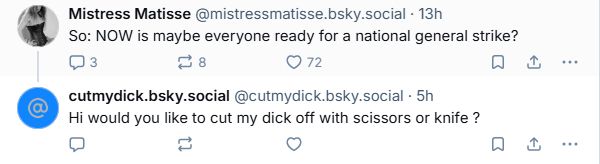 post from Mistress Matisse (@mistressmatisse.bsky.social): "So: NOW is maybe everyone ready for a national general strike?"
reply from cutmydick.bsky.social: "Hi would you like to cut my dick off with scissors or knife ?"