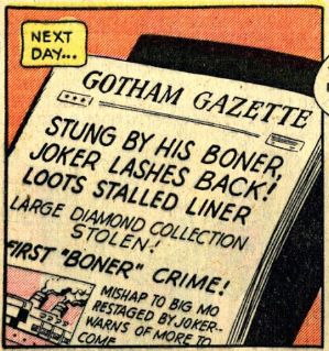 a panel from a batman comic.
narration: next day...
the front page of the Gotham Gazette newspaper. 
STUNG BY HIS BONER, JOKER LASHES BACK! LOOTS STALLED LINER
LARGE DIAMOND COLLECTION STOLEN
FIRST "BONER" CRIME
an inset image of an ocean liner
MISHAP TO BIG MO RESTAGED BY JOKER -- WARNS OF MORE TO COME