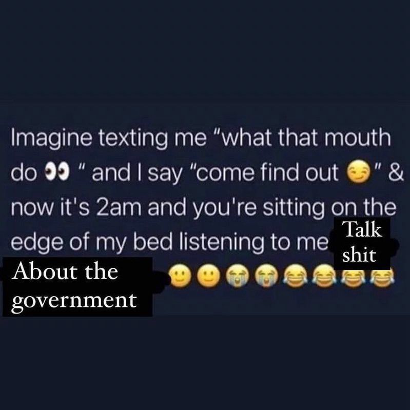 Imagine texting me “what that mouth do👀” and I say “come find out😏” and then it’s 2am and you’re sitting on the edge of my bed listing to me talk shit about the government 🙂🙂😭😭😂😂😂😂