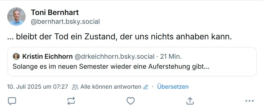 Kristin Eichhorn: Solange es im neuen Semester wieder eine Auferstehung gibt...
Toni Bernhart: ...bleibt der Tod ein Zustand, der uns nichts anhaben kann.