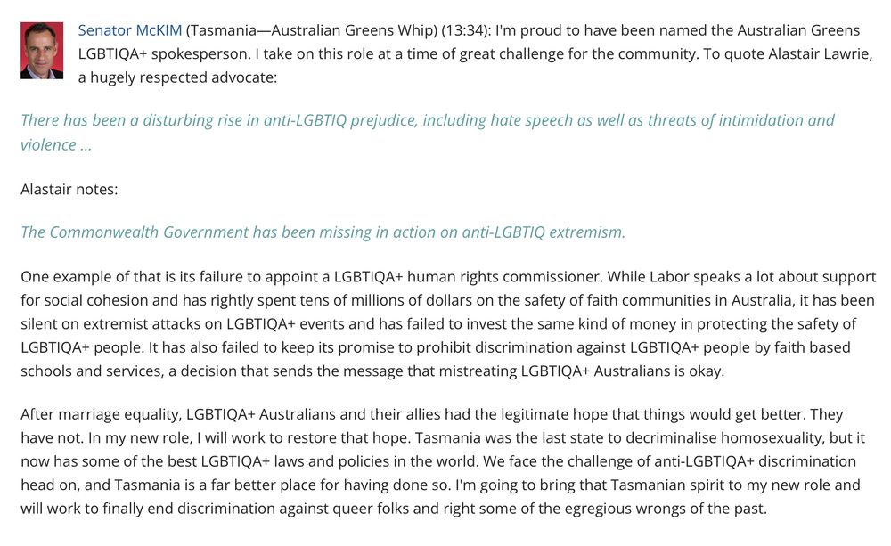Senator McKIM (Tasmania—Australian Greens Whip) (13:34): I'm proud to have been named the Australian Greens LGBTIQA+ spokesperson. I take on this role at a time of great challenge for the community. To quote Alastair Lawrie, a hugely respected advocate:

There has been a disturbing rise in anti-LGBTIQ prejudice, including hate speech as well as threats of intimidation and violence …

Alastair notes:

The Commonwealth Government has been missing in action on anti-LGBTIQ extremism.

One example of that is its failure to appoint a LGBTIQA+ human rights commissioner. While Labor speaks a lot about support for social cohesion and has rightly spent tens of millions of dollars on the safety of faith communities in Australia, it has been silent on extremist attacks on LGBTIQA+ events and has failed to invest the same kind of money in protecting the safety of LGBTIQA+ people. It has also failed to keep its promise to prohibit discrimination against LGBTIQA+ people by faith based schools and services, a decision that sends the message that mistreating LGBTIQA+ Australians is okay.

After marriage equality, LGBTIQA+ Australians and their allies had the legitimate hope that things would get better. They have not. In my new role, I will work to restore that hope. Tasmania was the last state to decriminalise homosexuality, but it now has some of the best LGBTIQA+ laws and policies in the world. We face the challenge of anti-LGBTIQA+ discrimination head on, and Tasmania is a far better place for having done so. I'm going to bring that Tasmanian spirit to my new role and will work to finally end discrimination against queer folks and right some of the egregious wrongs of the past.