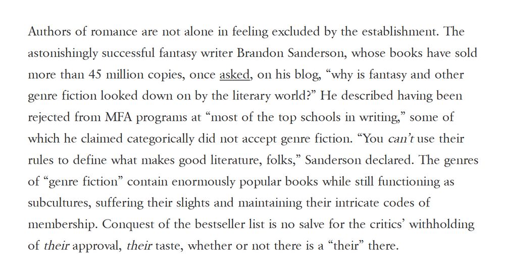 Authors of romance are not alone in feeling excluded by the establishment. The astonishingly successful fantasy writer Brandon Sanderson, whose books have sold more than 45 million copies, once asked, on his blog, “why is fantasy and other genre fiction looked down on by the literary world?” He described having been rejected from MFA programs at “most of the top schools in writing,” some of which he claimed categorically did not accept genre fiction. “You can’t use their rules to define what makes good literature, folks,” Sanderson declared. The genres of “genre fiction” contain enormously popular books while still functioning as subcultures, suffering their slights and maintaining their intricate codes of membership. Conquest of the bestseller list is no salve for the critics’ withholding of their approval, their taste, whether or not there is a “their” there. 