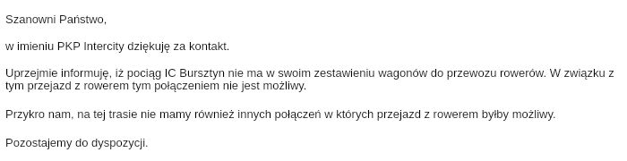 Zrzut ekranu listu od PKP Intercity: „Szanowni Państwo, w imieniu PKP Intercity dziękuję za kontakt. Uprzejmie informuję, iż pociąg IC Bursztyn nie ma w swoim zestawieniu wagonów do przewozu rowerów. W związku z tym przejazd z rowerem tym połączeniem nie jest możliwy. Przykro nam, na tej trasie nie mamy również innych połączeń w których przejazd z rowerem byłby możliwy. Pozostajemy do dyspozycji.”