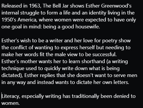 Released in 1963, The Bell Jar shows Esther Greenwood’s internal struggle to form a life and an identity living in the 1950’s America, where women were expected to have only one goal in mind: being a good housewife.  

 

Esther’s wish to be a writer and her love for poetry show the conflict of wanting to express herself but needing to make her words fit the male view to be successful.  
Esther’s mother wants her to learn shorthand (a writing technique used to quickly write down what is dictated), Esther replies that she doesn’t want to serve men in any way and instead wants to dictate her own letters. Literacy, especially writing has traditionally been denied to women.